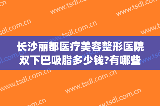 长沙丽都医疗美容整形医院双下巴吸脂多少钱?有哪些优势?(长沙哪家整形医院抽脂好)