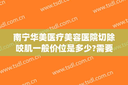 南宁华美医疗美容医院切除咬肌一般价位是多少?需要多久恢复?(南宁华美整形美容医院费用)