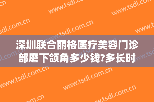 深圳联合丽格医疗美容门诊部磨下颌角多少钱?多长时间恢复?(深圳联合丽格整形美容医院)