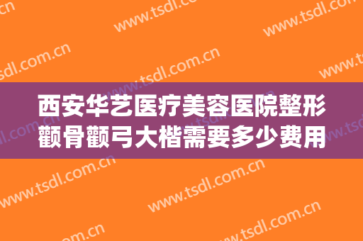 西安华艺医疗美容医院整形颧骨颧弓大楷需要多少费用?靠谱吗?(西安华医美整形怎么样)