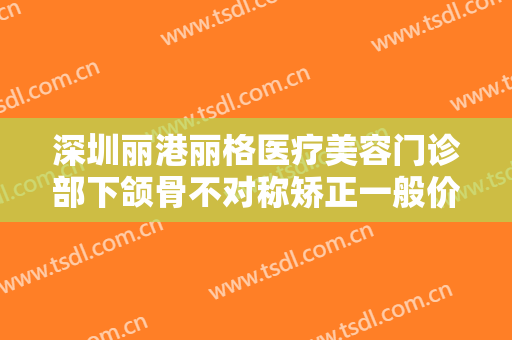 深圳丽港丽格医疗美容门诊部下颌骨不对称矫正一般价位是多少?怎么样?