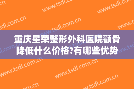 重庆星荣整形外科医院颧骨降低什么价格?有哪些优势?(重庆星荣整形美容医院)