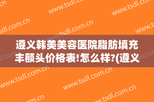 遵义韩美美容医院脂肪填充丰额头价格表!怎么样?(遵义韩美整形医院医生)