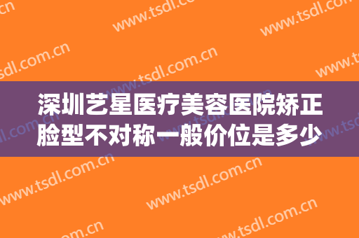 深圳艺星医疗美容医院矫正脸型不对称一般价位是多少费用?贵不贵?(深圳星艺美容整形医院怎么样)