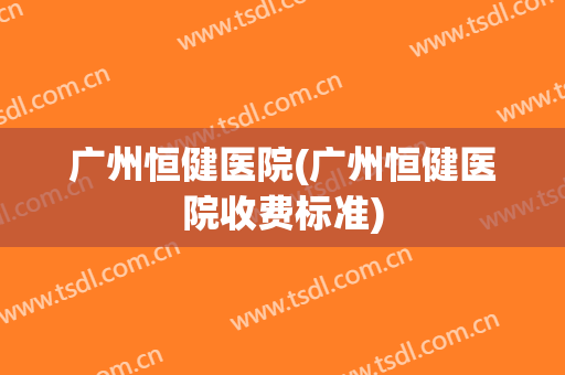 广州恒健医院(广州恒健医院收费标准)