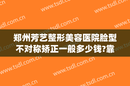 郑州芳艺整形美容医院脸型不对称矫正一般多少钱?靠谱吗?(郑州芳华整形美容医院)