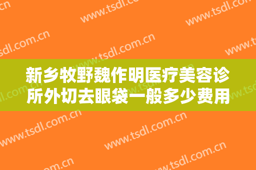 新乡牧野魏作明医疗美容诊所外切去眼袋一般多少费用?需要多久恢复?