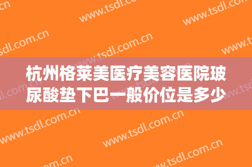 杭州格莱美医疗美容医院玻尿酸垫下巴一般价位是多少钱?怎么样?(杭州格莱美玻尿酸多少钱一支)