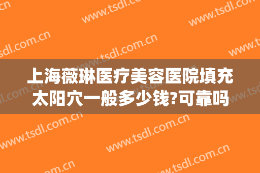 上海薇琳医疗美容医院填充太阳穴一般多少钱?可靠吗?(上海薇琳整形医院电话)