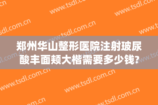 郑州华山整形医院注射玻尿酸丰面颊大楷需要多少钱?怎么样?(郑州华山整形医院是正规医院吗)