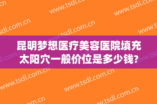 昆明梦想医疗美容医院填充太阳穴一般价位是多少钱?靠谱吗?(昆明梦想医疗美容医院正规吗)