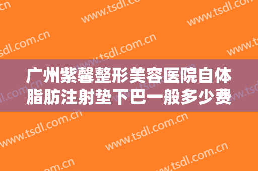 广州紫馨整形美容医院自体脂肪注射垫下巴一般多少费用?有哪些优势?