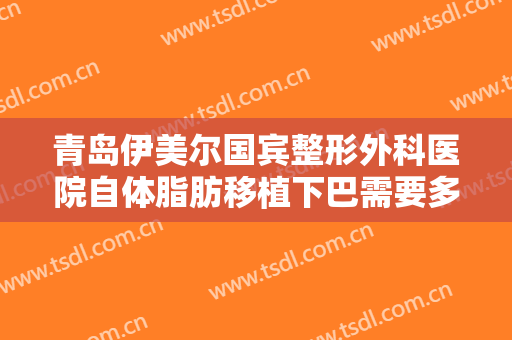 青岛伊美尔国宾整形外科医院自体脂肪移植下巴需要多少费用?可靠吗?