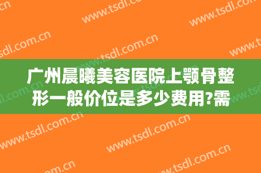 广州晨曦美容医院上颚骨整形一般价位是多少费用?需要多久恢复?(下颚骨整容要多少钱)