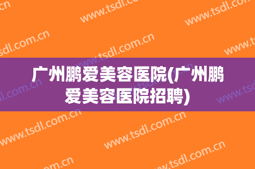 广州鹏爱美容医院(广州鹏爱美容医院招聘)