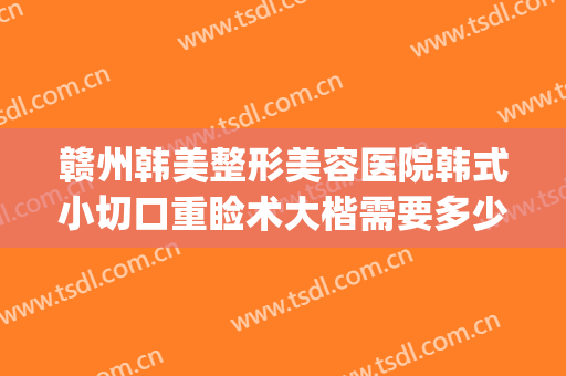 赣州韩美整形美容医院韩式小切口重睑术大楷需要多少钱?贵不贵?(赣州亚韩美容整形医院地址)