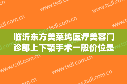 临沂东方美莱坞医疗美容门诊部上下颚手术一般价位是多少?靠谱吗?(临沂东方美莱坞正规吗)