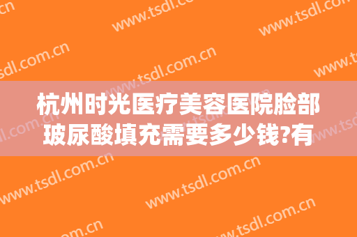 杭州时光医疗美容医院脸部玻尿酸填充需要多少钱?有哪些优势?(杭州时光脂肪填充怎么样)