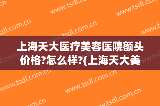 上海天大医疗美容医院额头价格?怎么样?(上海天大美容整形医院地址)