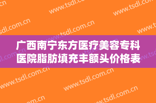 广西南宁东方医疗美容专科医院脂肪填充丰额头价格表!有哪些优势?(南宁面部吸脂整形医院)