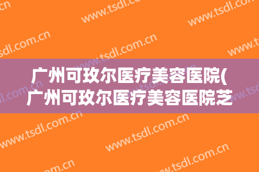 广州可玫尔医疗美容医院(广州可玫尔医疗美容医院芝芝)
