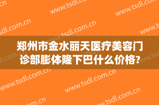 郑州市金水丽天医疗美容门诊部膨体隆下巴什么价格?好不好?(郑州市丽享天元整形医院)