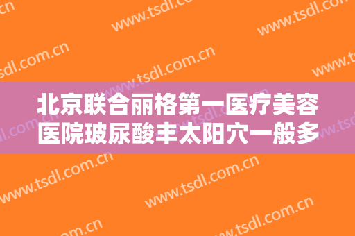 北京联合丽格第一医疗美容医院玻尿酸丰太阳穴一般多少费用?靠谱吗?