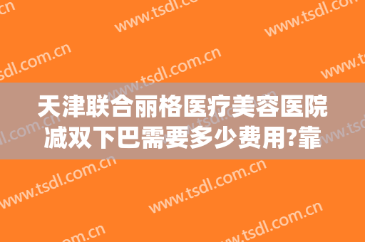 天津联合丽格医疗美容医院减双下巴需要多少费用?靠谱吗?(天津联合丽格整形美容医院)