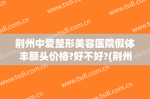 荆州中爱整形美容医院假体丰额头价格?好不好?(荆州假体隆胸整形哪家好)