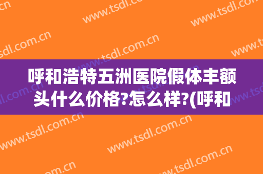 呼和浩特五洲医院假体丰额头什么价格?怎么样?(呼和浩特五洲整形医院怎么样)