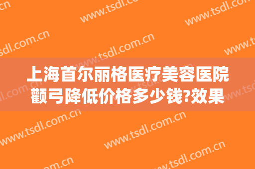 上海首尔丽格医疗美容医院颧弓降低价格多少钱?效果怎么样?(韩国女神医院整容颧骨费用)