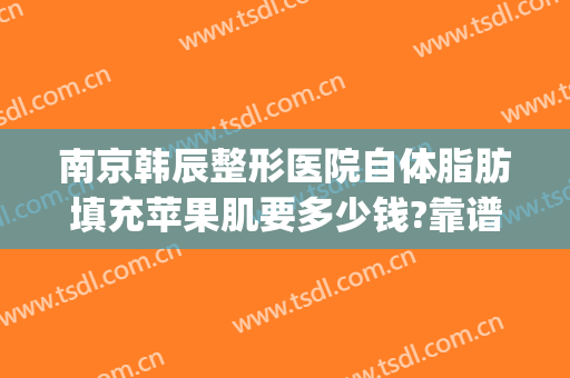南京韩辰整形医院自体脂肪填充苹果肌要多少钱?靠谱吗?(填充面部整形要多少钱)