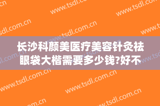 长沙科颜美医疗美容针灸祛眼袋大楷需要多少钱?好不好?(长沙祛眼袋手术)