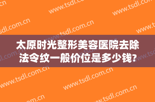太原时光整形美容医院去除法令纹一般价位是多少钱?怎么样?(太原时光整形美容医院优惠)