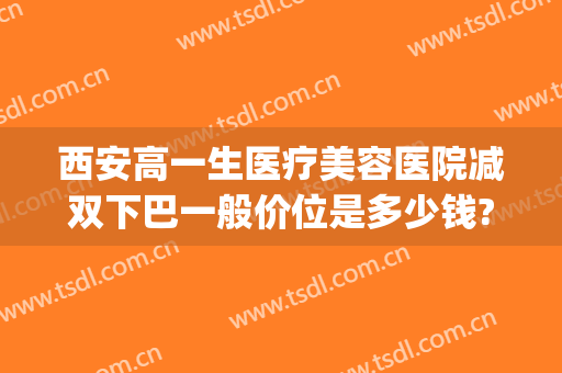 西安高一生医疗美容医院减双下巴一般价位是多少钱?靠谱吗?(西安高一生双眼皮怎么样)