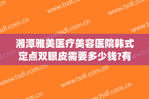 湘潭雅美医疗美容医院韩式定点双眼皮需要多少钱?有哪些优势?(湘潭埋线双眼皮整形医院)