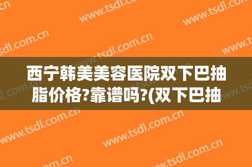 西宁韩美美容医院双下巴抽脂价格?靠谱吗?(双下巴抽脂多少钱)