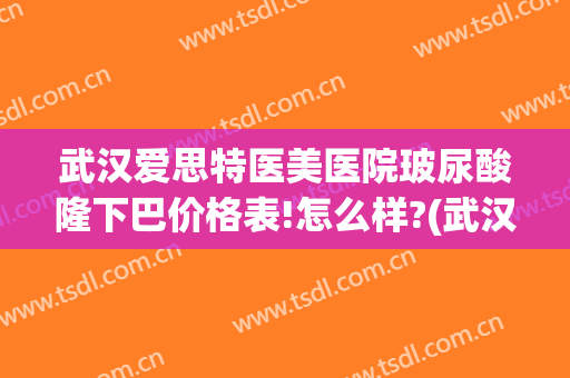武汉爱思特医美医院玻尿酸隆下巴价格表!怎么样?(武汉玻尿酸哪家好)