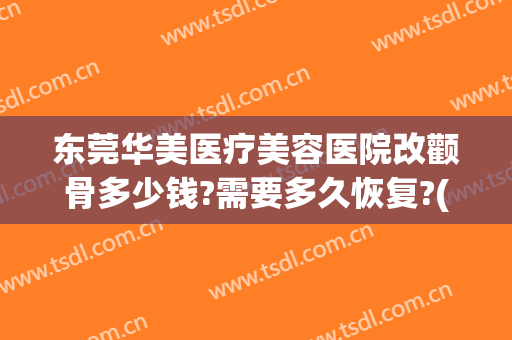 东莞华美医疗美容医院改颧骨多少钱?需要多久恢复?(东莞东华医院整形科祛疤痕)