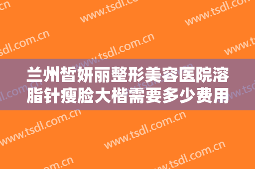 兰州皙妍丽整形美容医院溶脂针瘦脸大楷需要多少费用?需要多久恢复?