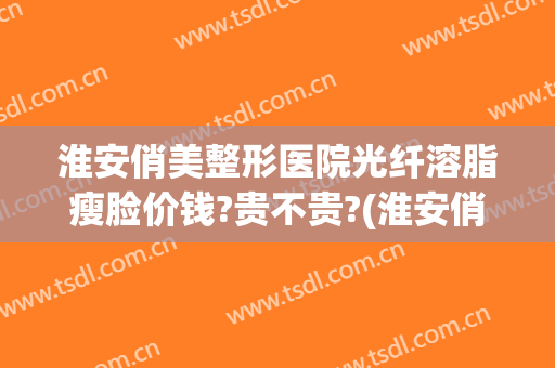 淮安俏美整形医院光纤溶脂瘦脸价钱?贵不贵?(淮安俏美整形医院怎么样)