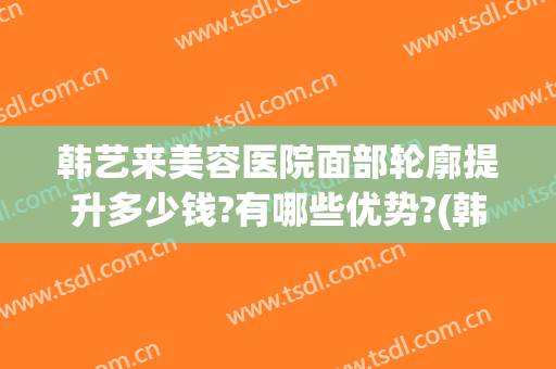 韩艺来美容医院面部轮廓提升多少钱?有哪些优势?(韩后整形美容医院价目表)