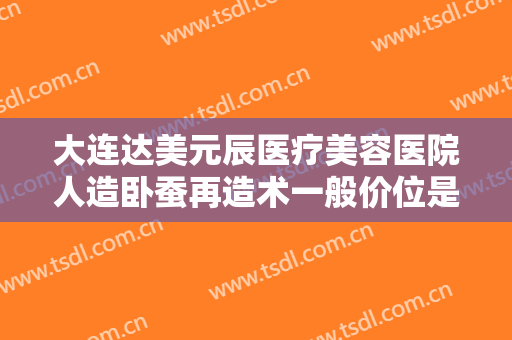 大连达美元辰医疗美容医院人造卧蚕再造术一般价位是多少费用?贵不贵?