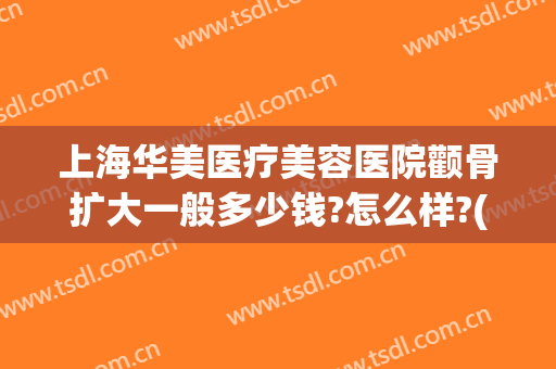 上海华美医疗美容医院颧骨扩大一般多少钱?怎么样?(上海华美医院瘦脸价格多少钱)