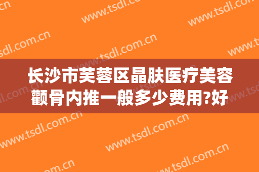长沙市芙蓉区晶肤医疗美容颧骨内推一般多少费用?好不好?(长沙晶肤美容医院怎么样)