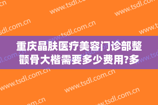 重庆晶肤医疗美容门诊部整颧骨大楷需要多少费用?多长时间恢复?(重庆众晶医疗美容门诊部)