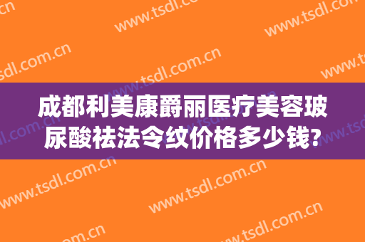 成都利美康爵丽医疗美容玻尿酸祛法令纹价格多少钱?靠谱吗?(注射玻尿酸祛除法令纹多少钱)