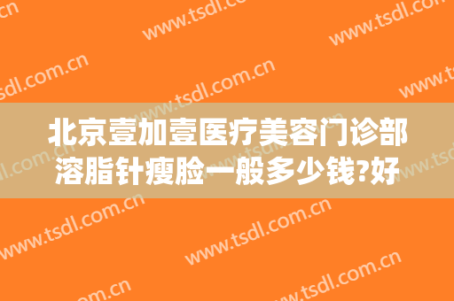北京壹加壹医疗美容门诊部溶脂针瘦脸一般多少钱?好不好?(溶脂瘦脸针多少钱一针)