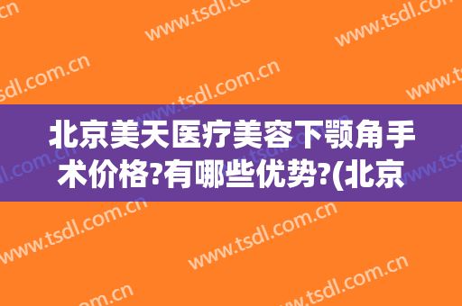 北京美天医疗美容下颚角手术价格?有哪些优势?(北京下颌角手术多少钱)