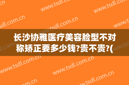 长沙协雅医疗美容脸型不对称矫正要多少钱?贵不贵?(长沙协雅医疗美容有限公司)